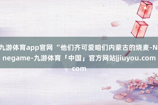 九游体育app官网 “他们齐可爱咱们内蒙古的烧麦-Ninegame-九游体育「中国」官方网站|jiuyou.com