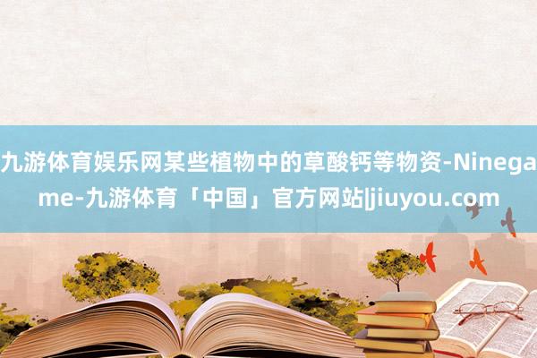 九游体育娱乐网某些植物中的草酸钙等物资-Ninegame-九游体育「中国」官方网站|jiuyou.com