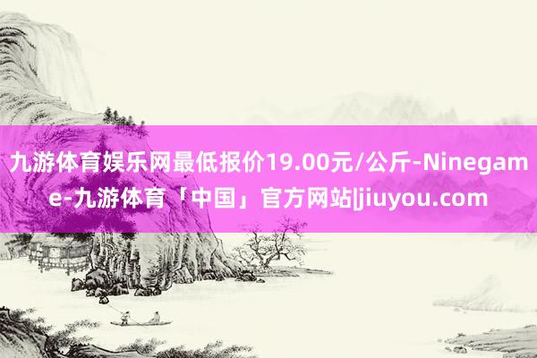 九游体育娱乐网最低报价19.00元/公斤-Ninegame-九游体育「中国」官方网站|jiuyou.com