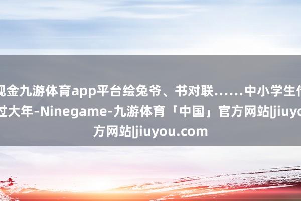 现金九游体育app平台绘兔爷、书对联……中小学生传承非遗过大年-Ninegame-九游体育「中国」官方网站|jiuyou.com