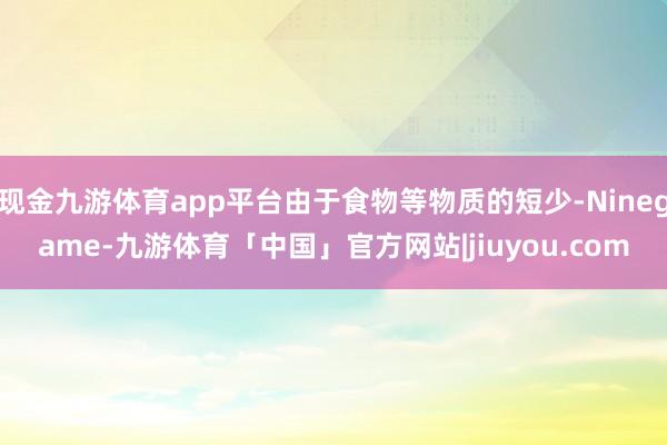 现金九游体育app平台由于食物等物质的短少-Ninegame-九游体育「中国」官方网站|jiuyou.com