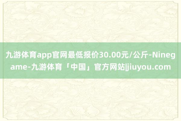 九游体育app官网最低报价30.00元/公斤-Ninegame-九游体育「中国」官方网站|jiuyou.com