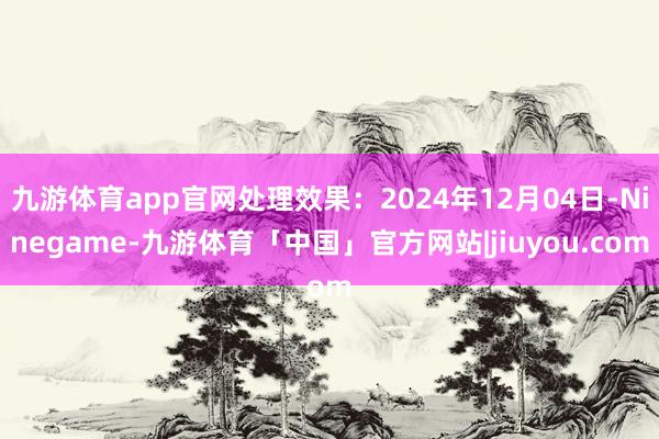 九游体育app官网处理效果：2024年12月04日-Ninegame-九游体育「中国」官方网站|jiuyou.com