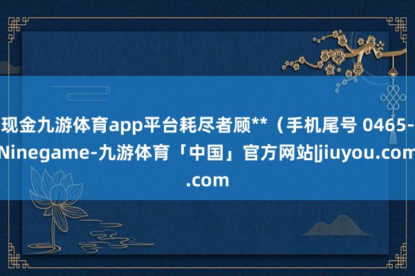 现金九游体育app平台耗尽者顾**（手机尾号 0465-Ninegame-九游体育「中国」官方网站|jiuyou.com