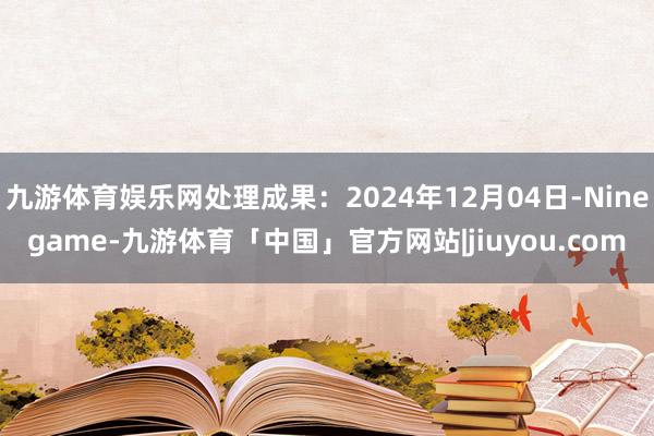 九游体育娱乐网处理成果：2024年12月04日-Ninegame-九游体育「中国」官方网站|jiuyou.com