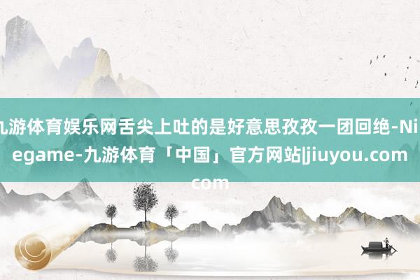 九游体育娱乐网舌尖上吐的是好意思孜孜一团回绝-Ninegame-九游体育「中国」官方网站|jiuyou.com