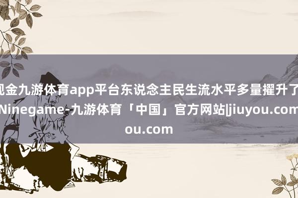 现金九游体育app平台东说念主民生流水平多量擢升了-Ninegame-九游体育「中国」官方网站|jiuyou.com