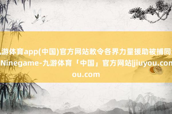 九游体育app(中国)官方网站敕令各界力量援助被捕同道-Ninegame-九游体育「中国」官方网站|jiuyou.com