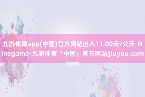 九游体育app(中国)官方网站出入11.00元/公斤-Ninegame-九游体育「中国」官方网站|jiuyou.com