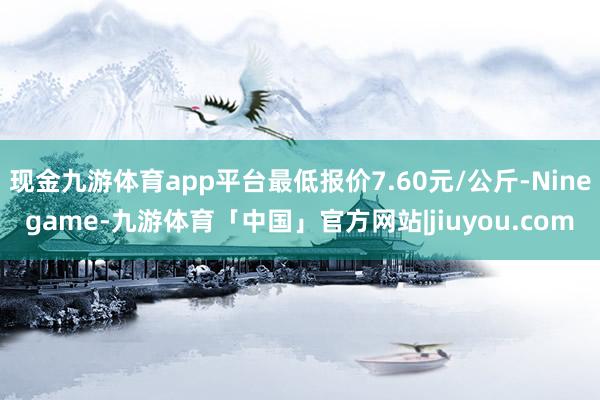 现金九游体育app平台最低报价7.60元/公斤-Ninegame-九游体育「中国」官方网站|jiuyou.com