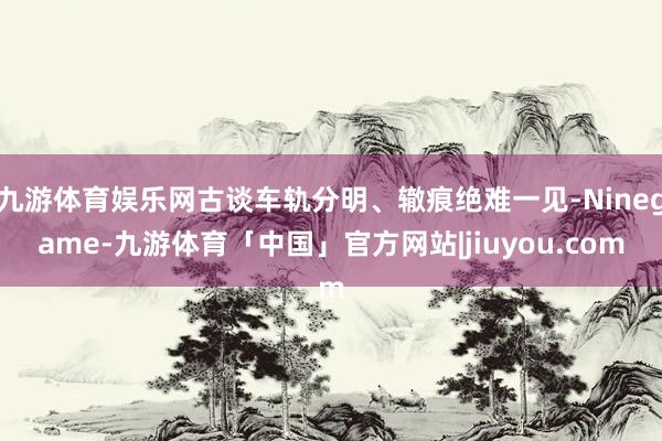 九游体育娱乐网古谈车轨分明、辙痕绝难一见-Ninegame-九游体育「中国」官方网站|jiuyou.com