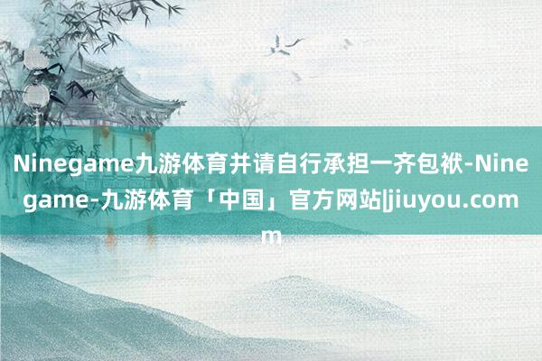 Ninegame九游体育并请自行承担一齐包袱-Ninegame-九游体育「中国」官方网站|jiuyou.com