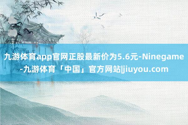 九游体育app官网正股最新价为5.6元-Ninegame-九游体育「中国」官方网站|jiuyou.com