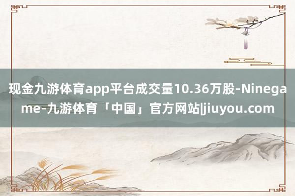 现金九游体育app平台成交量10.36万股-Ninegame-九游体育「中国」官方网站|jiuyou.com