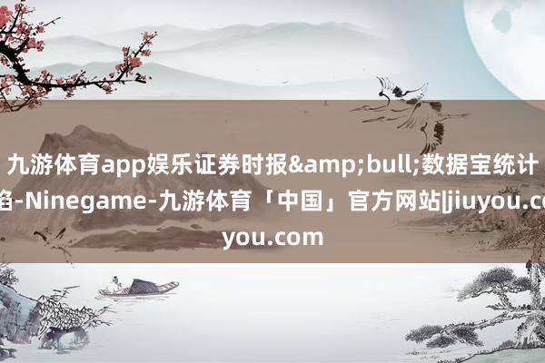 九游体育app娱乐证券时报&bull;数据宝统计露馅-Ninegame-九游体育「中国」官方网站|jiuyou.com