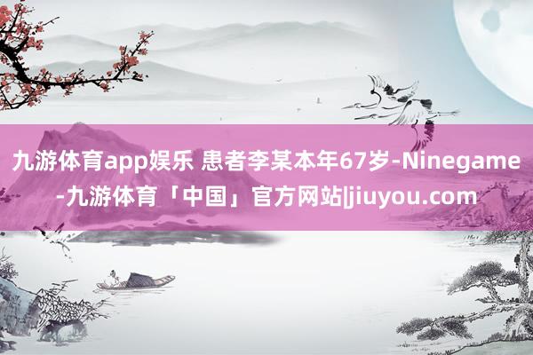 九游体育app娱乐 患者李某本年67岁-Ninegame-九游体育「中国」官方网站|jiuyou.com