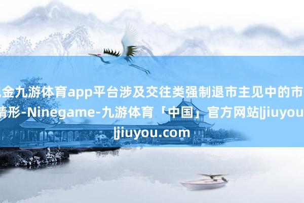 现金九游体育app平台涉及交往类强制退市主见中的市值退市情形-Ninegame-九游体育「中国」官方网站|jiuyou.com