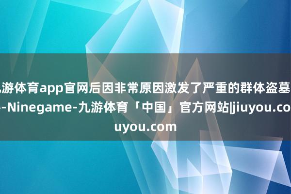 九游体育app官网后因非常原因激发了严重的群体盗墓事件-Ninegame-九游体育「中国」官方网站|jiuyou.com