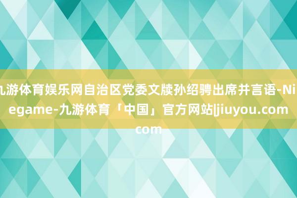 九游体育娱乐网自治区党委文牍孙绍骋出席并言语-Ninegame-九游体育「中国」官方网站|jiuyou.com