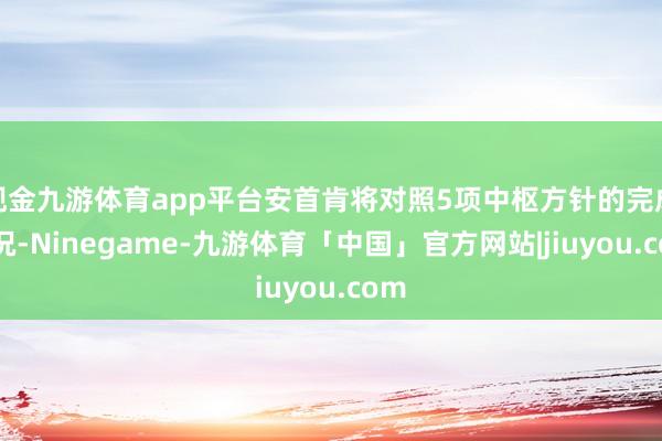现金九游体育app平台安首肯将对照5项中枢方针的完成情况-Ninegame-九游体育「中国」官方网站|jiuyou.com