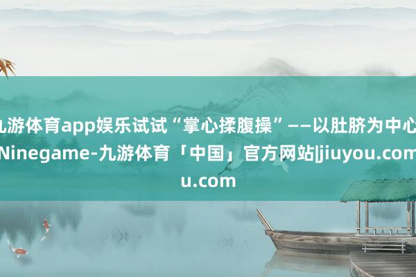 九游体育app娱乐试试“掌心揉腹操”——以肚脐为中心-Ninegame-九游体育「中国」官方网站|jiuyou.com