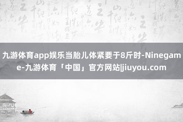 九游体育app娱乐当胎儿体紧要于8斤时-Ninegame-九游体育「中国」官方网站|jiuyou.com