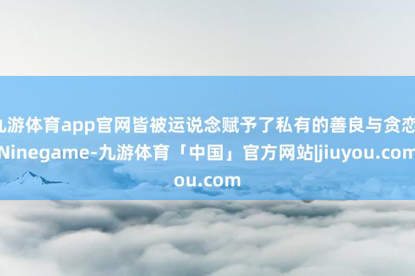 九游体育app官网皆被运说念赋予了私有的善良与贪恋-Ninegame-九游体育「中国」官方网站|jiuyou.com