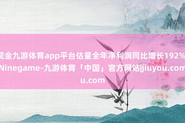 现金九游体育app平台估量全年净利润同比增长192%-Ninegame-九游体育「中国」官方网站|jiuyou.com