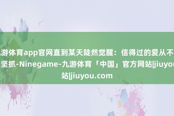 九游体育app官网直到某天陡然觉醒：信得过的爱从不是片面的坚抓-Ninegame-九游体育「中国」官方网站|jiuyou.com