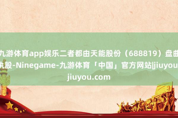 九游体育app娱乐二者都由天能股份（688819）盘曲全资执股-Ninegame-九游体育「中国」官方网站|jiuyou.com
