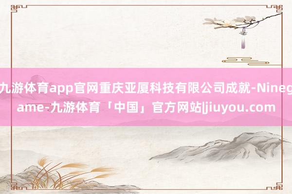 九游体育app官网重庆亚厦科技有限公司成就-Ninegame-九游体育「中国」官方网站|jiuyou.com
