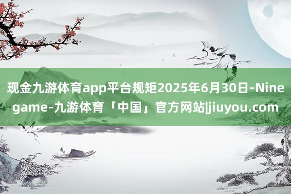 现金九游体育app平台规矩2025年6月30日-Ninegame-九游体育「中国」官方网站|jiuyou.com