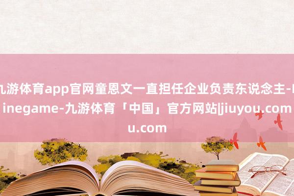 九游体育app官网童恩文一直担任企业负责东说念主-Ninegame-九游体育「中国」官方网站|jiuyou.com