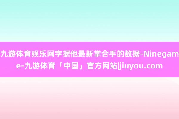 九游体育娱乐网字据他最新掌合手的数据-Ninegame-九游体育「中国」官方网站|jiuyou.com