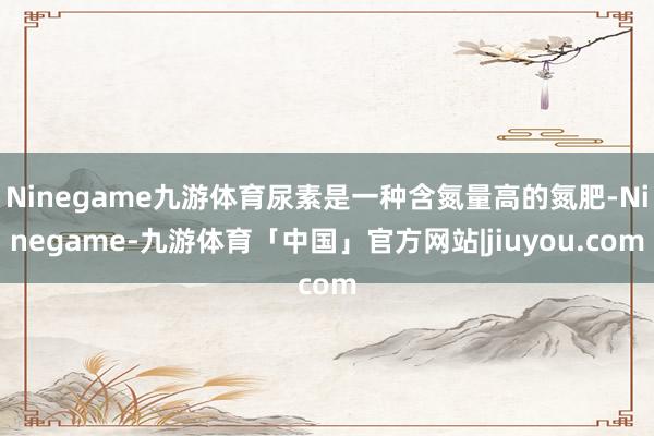 Ninegame九游体育尿素是一种含氮量高的氮肥-Ninegame-九游体育「中国」官方网站|jiuyou.com