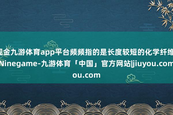 现金九游体育app平台频频指的是长度较短的化学纤维-Ninegame-九游体育「中国」官方网站|jiuyou.com