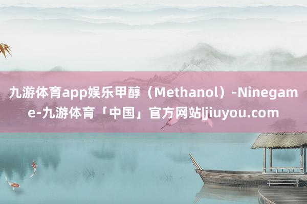 九游体育app娱乐甲醇（Methanol）-Ninegame-九游体育「中国」官方网站|jiuyou.com