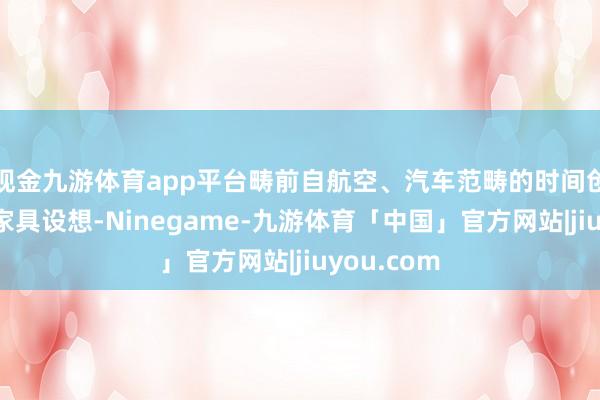 现金九游体育app平台畴前自航空、汽车范畴的时间创新应用于家具设想-Ninegame-九游体育「中国」官方网站|jiuyou.com