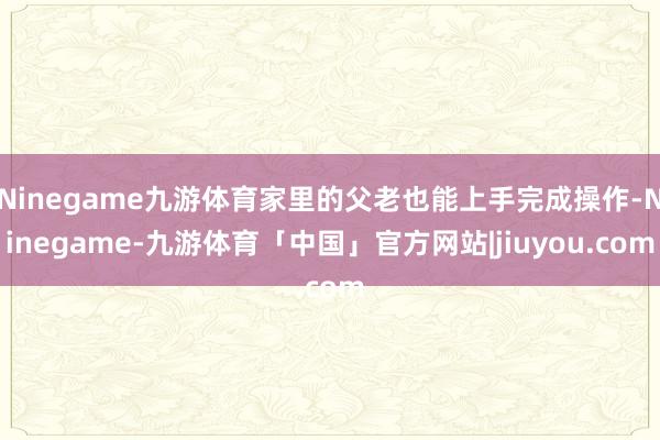 Ninegame九游体育家里的父老也能上手完成操作-Ninegame-九游体育「中国」官方网站|jiuyou.com