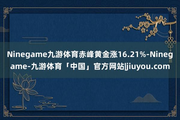 Ninegame九游体育赤峰黄金涨16.21%-Ninegame-九游体育「中国」官方网站|jiuyou.com