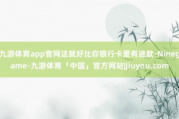 九游体育app官网这就好比你银行卡里有进款-Ninegame-九游体育「中国」官方网站|jiuyou.com