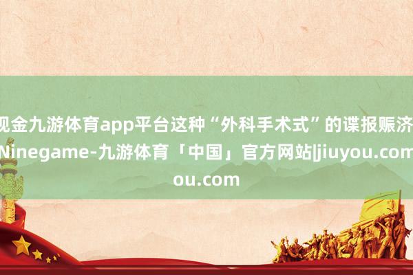 现金九游体育app平台这种“外科手术式”的谍报赈济-Ninegame-九游体育「中国」官方网站|jiuyou.com