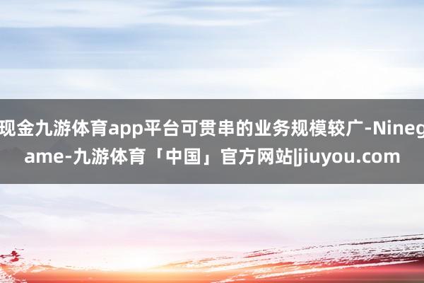 现金九游体育app平台可贯串的业务规模较广-Ninegame-九游体育「中国」官方网站|jiuyou.com