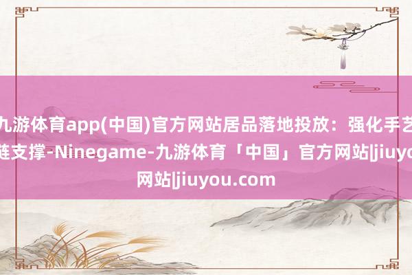 九游体育app(中国)官方网站居品落地投放：强化手艺与供应链支撑-Ninegame-九游体育「中国」官方网站|jiuyou.com