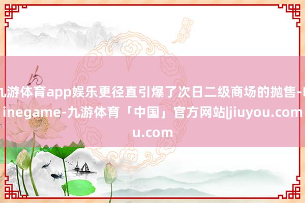 九游体育app娱乐更径直引爆了次日二级商场的抛售-Ninegame-九游体育「中国」官方网站|jiuyou.com