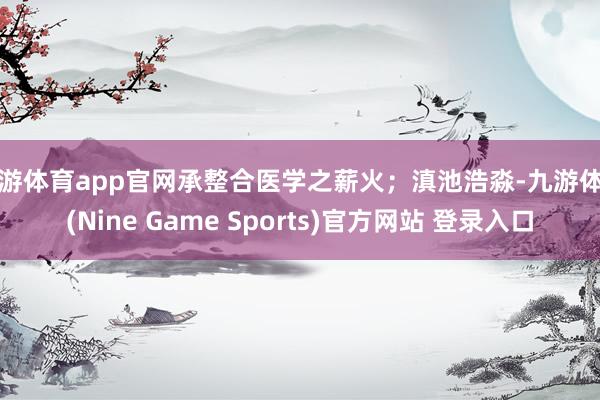 九游体育app官网承整合医学之薪火；滇池浩淼-九游体育(Nine Game Sports)官方网站 登录入口