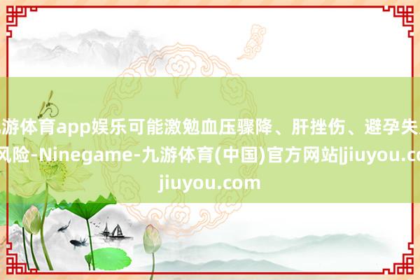 九游体育app娱乐可能激勉血压骤降、肝挫伤、避孕失败等风险-Ninegame-九游体育(中国)官方网站|jiuyou.com