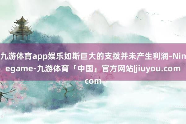 九游体育app娱乐如斯巨大的支拨并未产生利润-Ninegame-九游体育「中国」官方网站|jiuyou.com