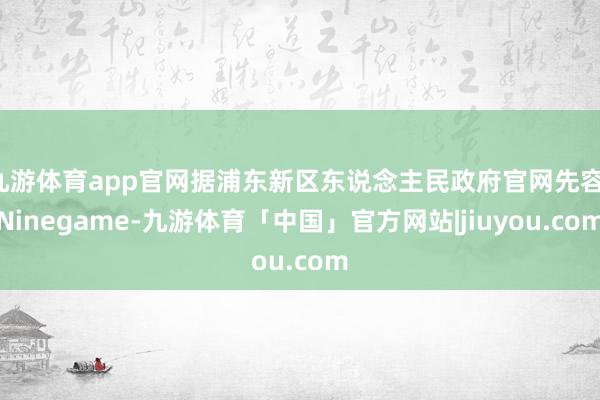 九游体育app官网据浦东新区东说念主民政府官网先容-Ninegame-九游体育「中国」官方网站|jiuyou.com