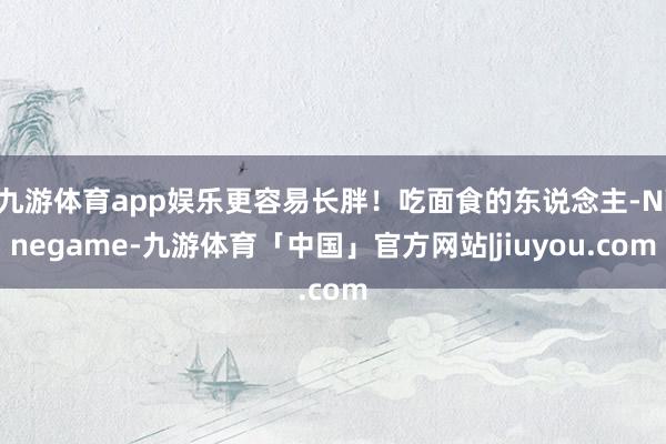 九游体育app娱乐更容易长胖!吃面食的东说念主-Ninegame-九游体育「中国」官方网站|jiuyou.com